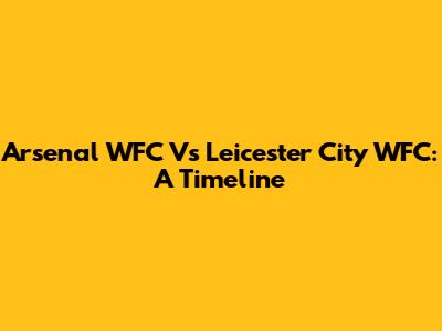 Arsenal WFC Vs Leicester City WFC: A Timeline