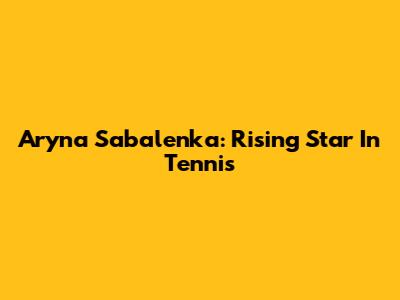 Aryna Sabalenka: Rising Star In Tennis