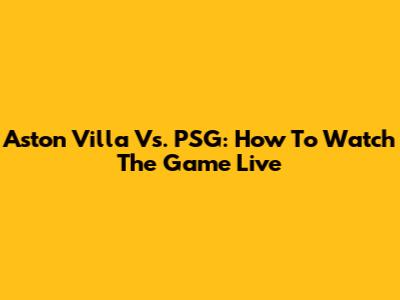 Aston Villa Vs. PSG: How To Watch The Game Live