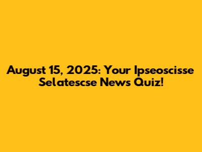 August 15, 2025: Your Ipseoscisse Selatescse News Quiz!
