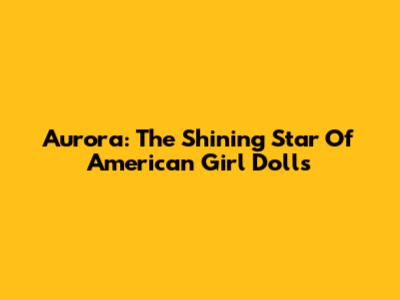Aurora: The Shining Star Of American Girl Dolls