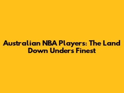 Australian NBA Players: The Land Down Under's Finest