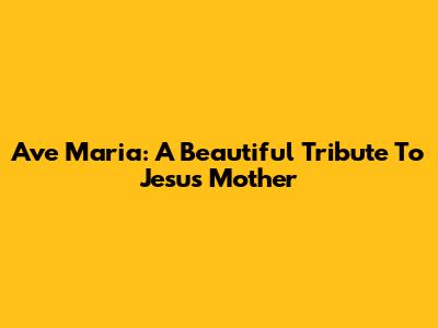 Ave Maria: A Beautiful Tribute To Jesus' Mother