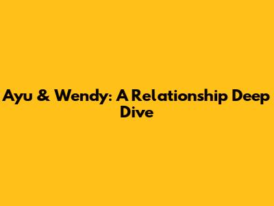 Ayu & Wendy: A Relationship Deep Dive