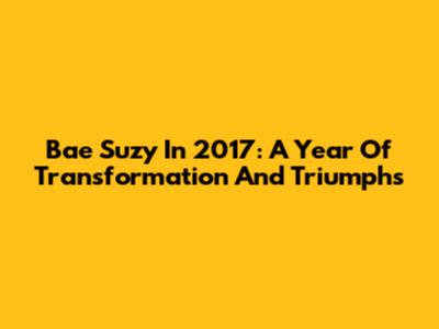 Bae Suzy In 2017: A Year Of Transformation And Triumphs