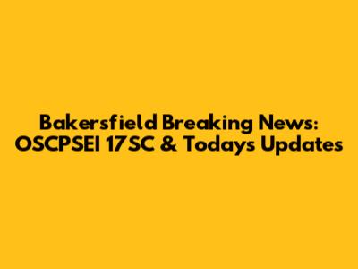 Bakersfield Breaking News: OSCPSEI 17SC & Today's Updates