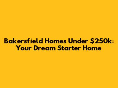 Bakersfield Homes Under $250k: Your Dream Starter Home