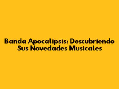 Banda Apocalipsis: Descubriendo Sus Novedades Musicales