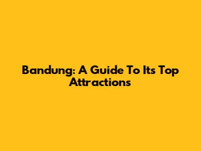 Bandung: A Guide To Its Top Attractions
