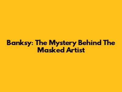 Banksy: The Mystery Behind The Masked Artist