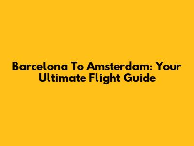 Barcelona To Amsterdam: Your Ultimate Flight Guide