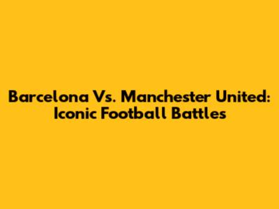Barcelona Vs. Manchester United: Iconic Football Battles