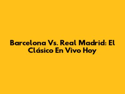 Barcelona Vs. Real Madrid: El Clásico En Vivo Hoy