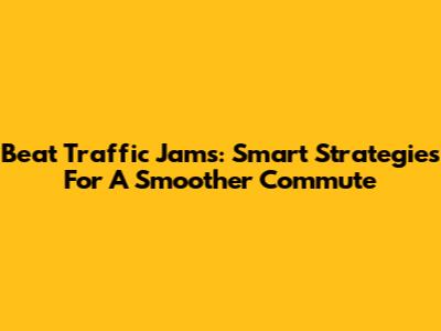 Beat Traffic Jams: Smart Strategies For A Smoother Commute