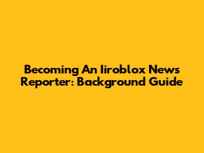 Becoming An Iiroblox News Reporter: Background Guide