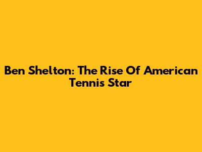 Ben Shelton: The Rise Of American Tennis Star