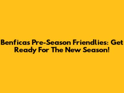 Benfica's Pre-Season Friendlies: Get Ready For The New Season!