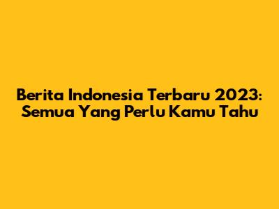 Berita Indonesia Terbaru 2023: Semua Yang Perlu Kamu Tahu