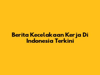 Berita Kecelakaan Kerja Di Indonesia Terkini