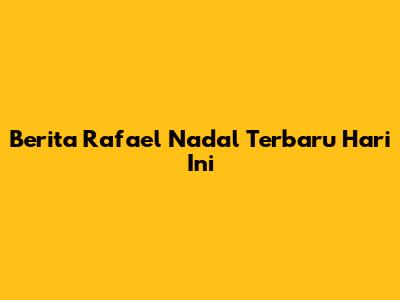 Berita Rafael Nadal Terbaru Hari Ini