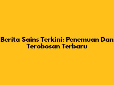 Berita Sains Terkini: Penemuan Dan Terobosan Terbaru