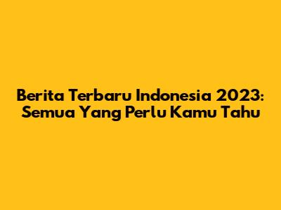 Berita Terbaru Indonesia 2023: Semua Yang Perlu Kamu Tahu