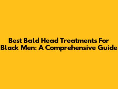 Best Bald Head Treatments For Black Men: A Comprehensive Guide