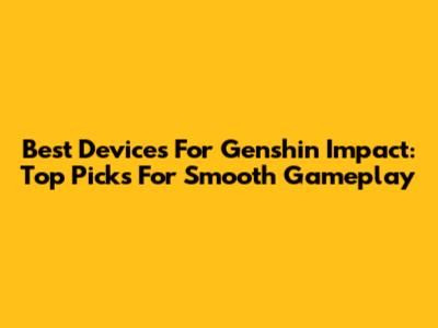 Best Devices For Genshin Impact: Top Picks For Smooth Gameplay