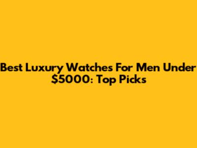 Best Luxury Watches For Men Under $5000: Top Picks