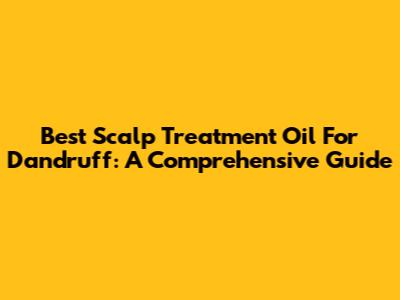 Best Scalp Treatment Oil For Dandruff: A Comprehensive Guide