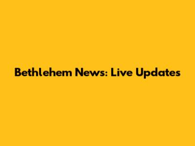 Bethlehem News: Live Updates