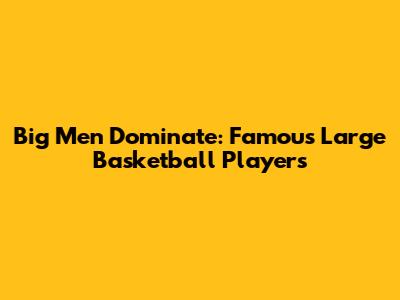 Big Men Dominate: Famous Large Basketball Players