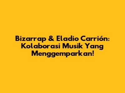Bizarrap & Eladio Carrión: Kolaborasi Musik Yang Menggemparkan!