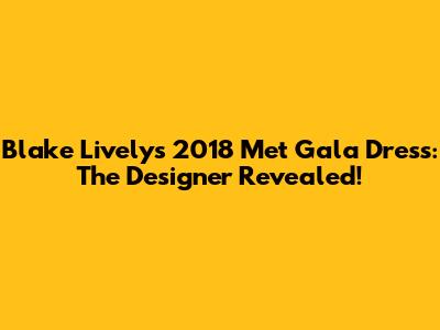 Blake Lively's 2018 Met Gala Dress: The Designer Revealed!
