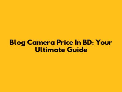 Blog Camera Price In BD: Your Ultimate Guide