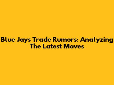 Blue Jays Trade Rumors: Analyzing The Latest Moves