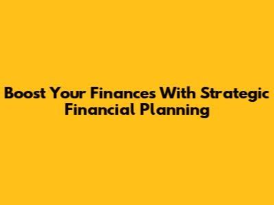 Boost Your Finances With Strategic Financial Planning