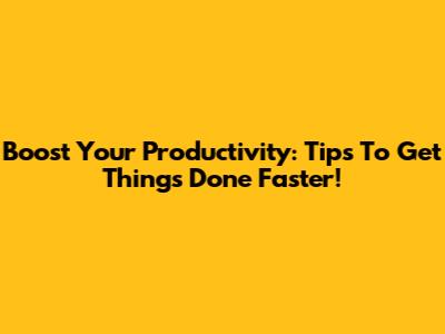 Boost Your Productivity: Tips To Get Things Done Faster!
