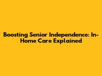 Boosting Senior Independence: In-Home Care Explained