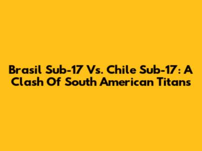 Brasil Sub-17 Vs. Chile Sub-17: A Clash Of South American Titans