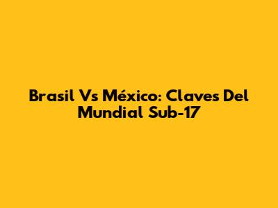 Brasil Vs México: Claves Del Mundial Sub-17