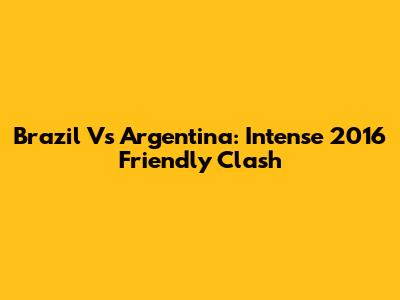 Brazil Vs Argentina: Intense 2016 Friendly Clash