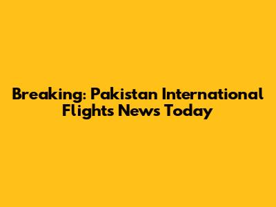 Breaking: Pakistan International Flights News Today