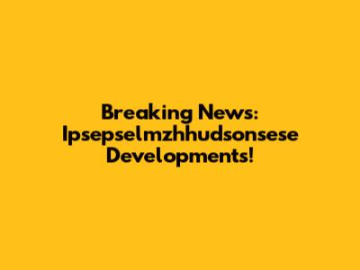 Breaking News: Ipsepselmzhhudsonsese Developments!