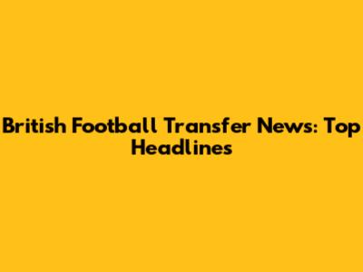 British Football Transfer News: Top Headlines