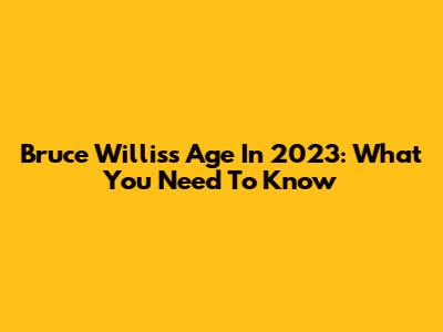Bruce Willis's Age In 2023: What You Need To Know