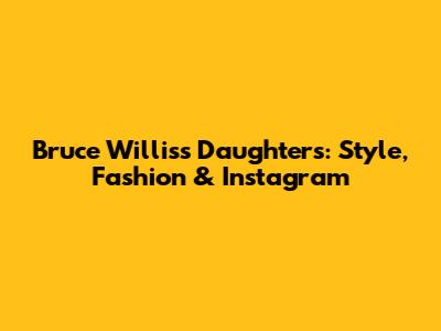Bruce Willis's Daughters: Style, Fashion & Instagram