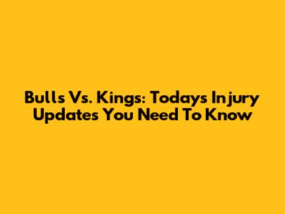 Bulls Vs. Kings: Today's Injury Updates You Need To Know