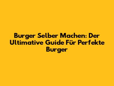 Burger Selber Machen: Der Ultimative Guide Für Perfekte Burger