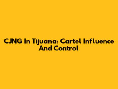 CJNG In Tijuana: Cartel Influence And Control
